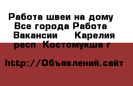 Работа швеи на дому - Все города Работа » Вакансии   . Карелия респ.,Костомукша г.